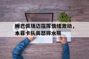 bet365平台-姆巴佩场边指挥情绪激动，本菲卡队员怒摔水瓶-bet365平台