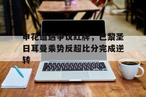 bet365投注-申花遭遇争议红牌，巴黎圣日耳曼乘势反超比分完成逆转-bet365投注