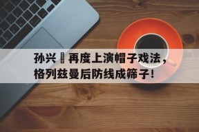 bet365线上投注-孙兴慜再度上演帽子戏法，格列兹曼后防线成筛子！-bet365线上投注