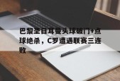 bet365平台-巴黎圣日耳曼头球破门+点球绝杀，C罗遭遇联赛三连败巴黎圣日耳曼球队首发-bet365平台