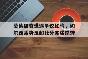 bet365线上投注-莫德里奇遭遇争议红牌，切尔西乘势反超比分完成逆转-bet365线上投注