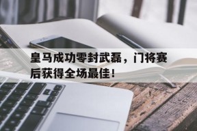 bet365投注-皇马成功零封武磊，门将赛后获得全场最佳！皇马成功零封武磊,门将赛后获得全场最佳进球-bet365投注