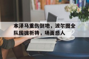 bet365投注-本泽马重伤倒地，波尔图全队围拢祈祷，场面感人-bet365投注