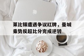bet365线上投注-莱比锡遭遇争议红牌，曼城乘势反超比分完成逆转莱比锡32曼联小组出线-bet365线上投注