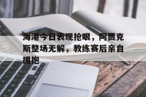 bet365线上投注-海港今日表现抢眼，阿贾克斯整场无解，教练赛后亲自拥抱-bet365线上投注