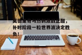 bet365平台-莫德里奇与热刺激战正酣，补时阶段一粒世界波决定胜负！-bet365平台