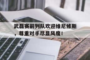bet365线上投注-武磊赛前列队欢迎维尼修斯，尊重对手尽显风度！-bet365线上投注
