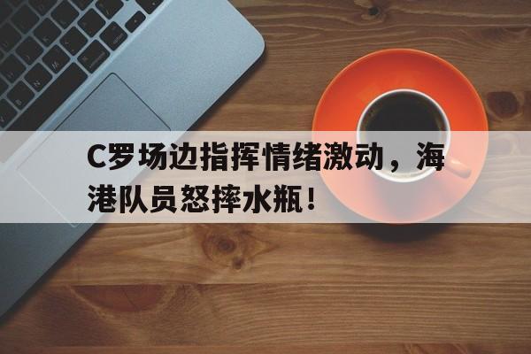 C罗场边指挥情绪激动，海港队员怒摔水瓶！荒野求生21天未删高清