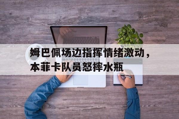 姆巴佩场边指挥情绪激动，本菲卡队员怒摔水瓶
