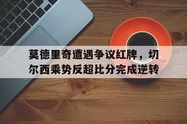 莫德里奇遭遇争议红牌，切尔西乘势反超比分完成逆转